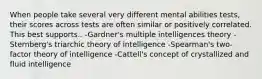 When people take several very different mental abilities tests, their scores across tests are often similar or positively correlated. This best supports.. -Gardner's multiple intelligences theory -Sternberg's triarchic theory of intelligence -Spearman's two-factor theory of intelligence -Cattell's concept of crystallized and fluid intelligence