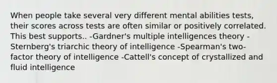 When people take several very different mental abilities tests, their scores across tests are often similar or positively correlated. This best supports.. -Gardner's multiple intelligences theory -Sternberg's triarchic theory of intelligence -Spearman's two-factor theory of intelligence -Cattell's concept of crystallized and fluid intelligence