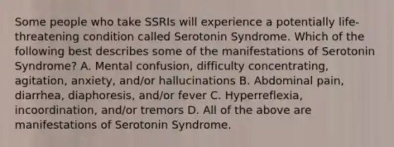 Some people who take SSRIs will experience a potentially life-threatening condition called Serotonin Syndrome. Which of the following best describes some of the manifestations of Serotonin Syndrome? A. Mental confusion, difficulty concentrating, agitation, anxiety, and/or hallucinations B. Abdominal pain, diarrhea, diaphoresis, and/or fever C. Hyperreflexia, incoordination, and/or tremors D. All of the above are manifestations of Serotonin Syndrome.