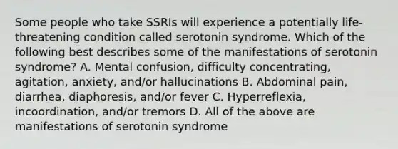 Some people who take SSRIs will experience a potentially life-threatening condition called serotonin syndrome. Which of the following best describes some of the manifestations of serotonin syndrome? A. Mental confusion, difficulty concentrating, agitation, anxiety, and/or hallucinations B. Abdominal pain, diarrhea, diaphoresis, and/or fever C. Hyperreflexia, incoordination, and/or tremors D. All of the above are manifestations of serotonin syndrome