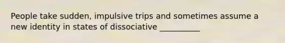 People take sudden, impulsive trips and sometimes assume a new identity in states of dissociative __________