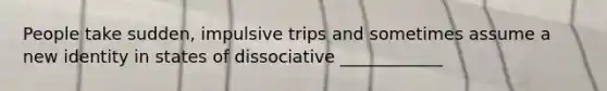 People take sudden, impulsive trips and sometimes assume a new identity in states of dissociative ____________