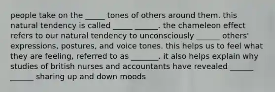 people take on the _____ tones of others around them. this natural tendency is called _____ ______. the chameleon effect refers to our natural tendency to unconsciously ______ others' expressions, postures, and voice tones. this helps us to feel what they are feeling, referred to as _______. it also helps explain why studies of british nurses and accountants have revealed ______ ______ sharing up and down moods