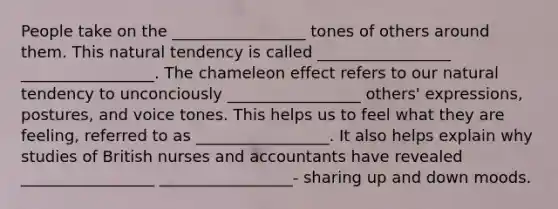 People take on the _________________ tones of others around them. This natural tendency is called _________________ _________________. The chameleon effect refers to our natural tendency to unconciously _________________ others' expressions, postures, and voice tones. This helps us to feel what they are feeling, referred to as _________________. It also helps explain why studies of British nurses and accountants have revealed _________________ _________________- sharing up and down moods.