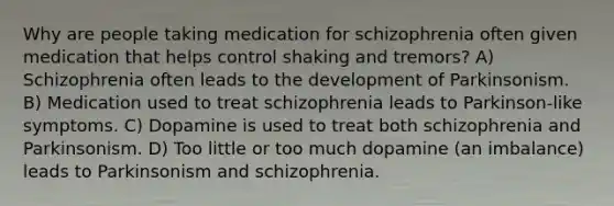 Why are people taking medication for schizophrenia often given medication that helps control shaking and tremors? A) Schizophrenia often leads to the development of Parkinsonism. B) Medication used to treat schizophrenia leads to Parkinson-like symptoms. C) Dopamine is used to treat both schizophrenia and Parkinsonism. D) Too little or too much dopamine (an imbalance) leads to Parkinsonism and schizophrenia.