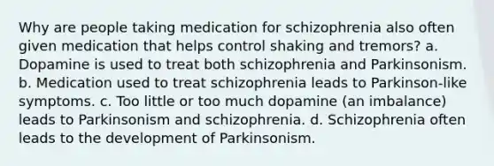 Why are people taking medication for schizophrenia also often given medication that helps control shaking and tremors? a. Dopamine is used to treat both schizophrenia and Parkinsonism. b. Medication used to treat schizophrenia leads to Parkinson-like symptoms. c. Too little or too much dopamine (an imbalance) leads to Parkinsonism and schizophrenia. d. Schizophrenia often leads to the development of Parkinsonism.