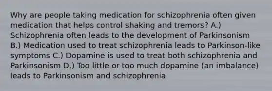 Why are people taking medication for schizophrenia often given medication that helps control shaking and tremors? A.) Schizophrenia often leads to the development of Parkinsonism B.) Medication used to treat schizophrenia leads to Parkinson-like symptoms C.) Dopamine is used to treat both schizophrenia and Parkinsonism D.) Too little or too much dopamine (an imbalance) leads to Parkinsonism and schizophrenia