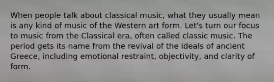 When people talk about classical music, what they usually mean is any kind of music of the Western art form. Let's turn our focus to music from the Classical era, often called classic music. The period gets its name from the revival of the ideals of ancient Greece, including emotional restraint, objectivity, and clarity of form.