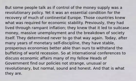 But some people talk as if control of the money supply was a revolutionary policy. Yet it was an essential condition for the recovery of much of continental Europe. Those countries knew what was required for economic stability. Previously, they had lived through rampant inflation; they knew that it led to suitcase money, massive unemployment and the breakdown of society itself. They determined never to go that way again. Today, after many years of monetary self-discipline, they have stable, prosperous economies better able than ours to withstand the buffeting of world recession. So at international conferences to discuss economic affairs many of my fellow Heads of Government find our policies not strange, unusual or revolutionary, but normal, sound and honest. And that is what they are.