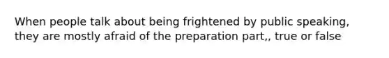 When people talk about being frightened by public speaking, they are mostly afraid of the preparation part,, true or false