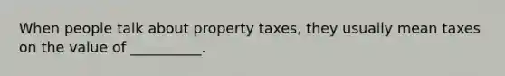 When people talk about property taxes, they usually mean taxes on the value of __________.