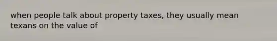 when people talk about property taxes, they usually mean texans on the value of