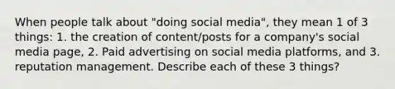 When people talk about "doing social media", they mean 1 of 3 things: 1. the creation of content/posts for a company's social media page, 2. Paid advertising on social media platforms, and 3. reputation management. Describe each of these 3 things?