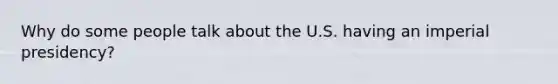 Why do some people talk about the U.S. having an imperial presidency?