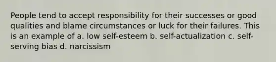 People tend to accept responsibility for their successes or good qualities and blame circumstances or luck for their failures. This is an example of a. low self-esteem b. self-actualization c. self-serving bias d. narcissism