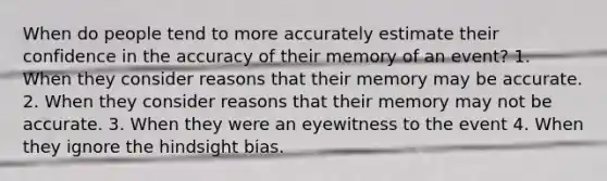 When do people tend to more accurately estimate their confidence in the accuracy of their memory of an event? 1. When they consider reasons that their memory may be accurate. 2. When they consider reasons that their memory may not be accurate. 3. When they were an eyewitness to the event 4. When they ignore the hindsight bias.