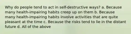 Why do people tend to act in self-destructive ways? a. Because many health-impairing habits creep up on them b. Because many health-impairing habits involve activities that are quite pleasant at the time c. Because the risks tend to lie in the distant future d. All of the above