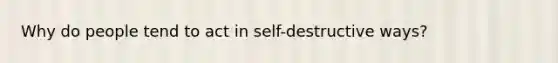 Why do people tend to act in self-destructive ways?