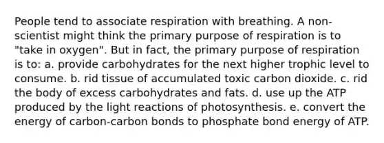 People tend to associate respiration with breathing. A non-scientist might think the primary purpose of respiration is to "take in oxygen". But in fact, the primary purpose of respiration is to: a. provide carbohydrates for the next higher trophic level to consume. b. rid tissue of accumulated toxic carbon dioxide. c. rid the body of excess carbohydrates and fats. d. use up the ATP produced by the light reactions of photosynthesis. e. convert the energy of carbon-carbon bonds to phosphate bond energy of ATP.