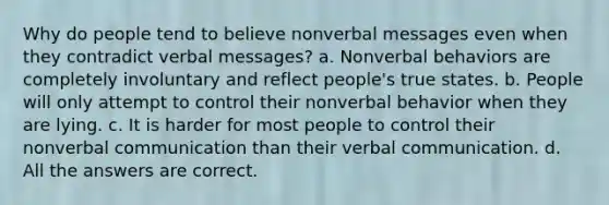 Why do people tend to believe nonverbal messages even when they contradict verbal messages? a. Nonverbal behaviors are completely involuntary and reflect people's true states. b. People will only attempt to control their nonverbal behavior when they are lying. c. It is harder for most people to control their nonverbal communication than their verbal communication. d. All the answers are correct.