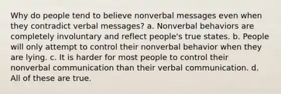 Why do people tend to believe nonverbal messages even when they contradict verbal messages? a. Nonverbal behaviors are completely involuntary and reflect people's true states. b. People will only attempt to control their nonverbal behavior when they are lying. c. It is harder for most people to control their nonverbal communication than their verbal communication. d. All of these are true.