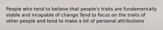 People who tend to believe that people's traits are fundamentally stable and incapable of change Tend to focus on the traits of other people and tend to make a lot of personal attributions