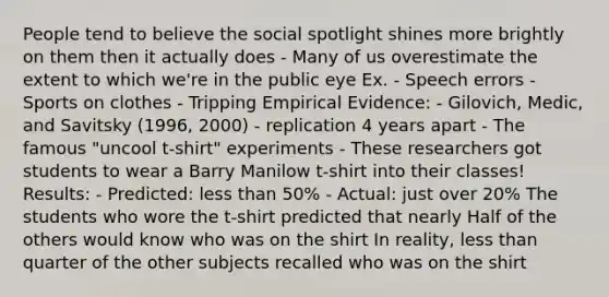 People tend to believe the social spotlight shines more brightly on them then it actually does - Many of us overestimate the extent to which we're in the public eye Ex. - Speech errors - Sports on clothes - Tripping Empirical Evidence: - Gilovich, Medic, and Savitsky (1996, 2000) - replication 4 years apart - The famous "uncool t-shirt" experiments - These researchers got students to wear a Barry Manilow t-shirt into their classes! Results: - Predicted: less than 50% - Actual: just over 20% The students who wore the t-shirt predicted that nearly Half of the others would know who was on the shirt In reality, less than quarter of the other subjects recalled who was on the shirt