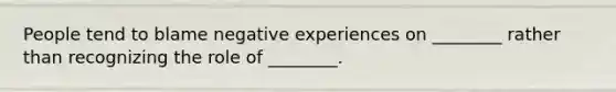 People tend to blame negative experiences on ________ rather than recognizing the role of ________.