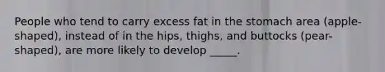 People who tend to carry excess fat in the stomach area (apple-shaped), instead of in the hips, thighs, and buttocks (pear-shaped), are more likely to develop _____.