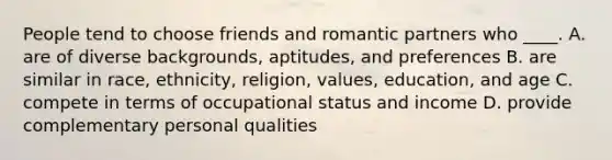 People tend to choose friends and romantic partners who ____. A. are of diverse backgrounds, aptitudes, and preferences B. are similar in race, ethnicity, religion, values, education, and age C. compete in terms of occupational status and income D. provide complementary personal qualities