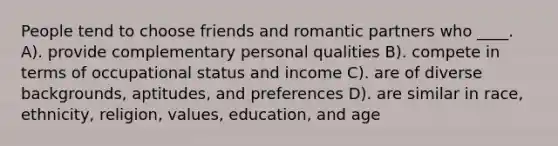 People tend to choose friends and romantic partners who ____. A). provide complementary personal qualities B). compete in terms of occupational status and income C). are of diverse backgrounds, aptitudes, and preferences D). are similar in race, ethnicity, religion, values, education, and age