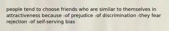 people tend to choose friends who are similar to themselves in attractiveness because -of prejudice -of discrimination -they fear rejection -of self-serving bias