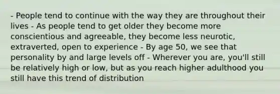 - People tend to continue with the way they are throughout their lives - As people tend to get older they become more conscientious and agreeable, they become less neurotic, extraverted, open to experience - By age 50, we see that personality by and large levels off - Wherever you are, you'll still be relatively high or low, but as you reach higher adulthood you still have this trend of distribution