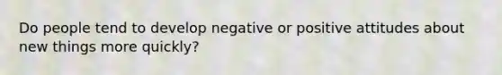 Do people tend to develop negative or positive attitudes about new things more quickly?