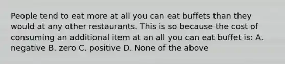 ​People tend to eat more at all you can eat buffets than they would at any other restaurants. This is so because the cost of consuming an additional item at an all you can eat buffet is: ​A. negative B. zero ​C. positive D. None of the above