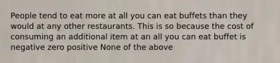 ​People tend to eat more at all you can eat buffets than they would at any other restaurants. This is so because the cost of consuming an additional item at an all you can eat buffet is ​negative ​zero ​positive ​None of the above