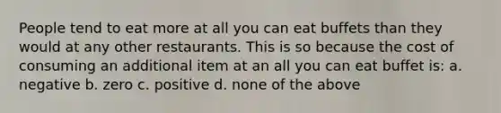 People tend to eat more at all you can eat buffets than they would at any other restaurants. This is so because the cost of consuming an additional item at an all you can eat buffet is: a. negative b. zero c. positive d. none of the above