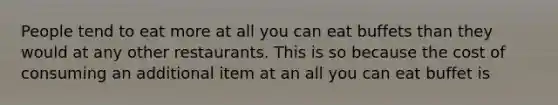 People tend to eat more at all you can eat buffets than they would at any other restaurants. This is so because the cost of consuming an additional item at an all you can eat buffet is