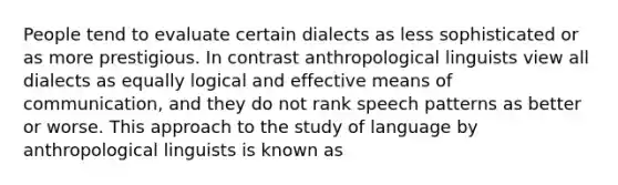 People tend to evaluate certain dialects as less sophisticated or as more prestigious. In contrast anthropological linguists view all dialects as equally logical and effective means of communication, and they do not rank speech patterns as better or worse. This approach to the study of language by anthropological linguists is known as