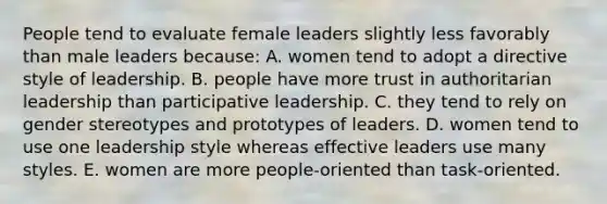 People tend to evaluate female leaders slightly less favorably than male leaders because: A. women tend to adopt a directive style of leadership. B. people have more trust in authoritarian leadership than participative leadership. C. they tend to rely on gender stereotypes and prototypes of leaders. D. women tend to use one leadership style whereas effective leaders use many styles. E. women are more people-oriented than task-oriented.