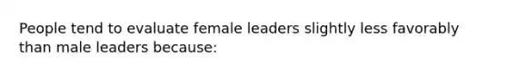 People tend to evaluate female leaders slightly less favorably than male leaders because: