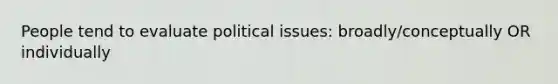 People tend to evaluate political issues: broadly/conceptually OR individually