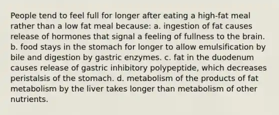 People tend to feel full for longer after eating a high-fat meal rather than a low fat meal because: a. ingestion of fat causes release of hormones that signal a feeling of fullness to <a href='https://www.questionai.com/knowledge/kLMtJeqKp6-the-brain' class='anchor-knowledge'>the brain</a>. b. food stays in <a href='https://www.questionai.com/knowledge/kLccSGjkt8-the-stomach' class='anchor-knowledge'>the stomach</a> for longer to allow emulsification by bile and digestion by gastric enzymes. c. fat in the duodenum causes release of gastric inhibitory polypeptide, which decreases peristalsis of the stomach. d. metabolism of the products of fat metabolism by the liver takes longer than metabolism of other nutrients.