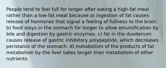 People tend to feel full for longer after eating a high-fat meal rather than a low-fat meal because a) ingestion of fat causes release of hormones that signal a feeling of fullness to the brain. b) food stays in the stomach for longer to allow emulsification by bile and digestion by gastric enzymes. c) fat in the duodenum causes release of gastric inhibitory polypeptide, which decreases peristalsis of the stomach. d) metabolism of the products of fat metabolism by the liver takes longer than metabolism of other nutrients.