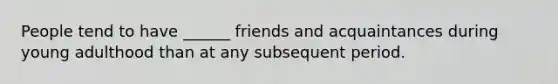 People tend to have ______ friends and acquaintances during young adulthood than at any subsequent period.