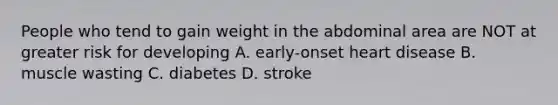 People who tend to gain weight in the abdominal area are NOT at greater risk for developing A. early-onset heart disease B. muscle wasting C. diabetes D. stroke