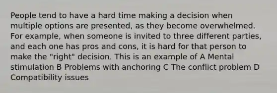 People tend to have a hard time making a decision when multiple options are presented, as they become overwhelmed. For example, when someone is invited to three different parties, and each one has pros and cons, it is hard for that person to make the "right" decision. This is an example of A Mental stimulation B Problems with anchoring C The conflict problem D Compatibility issues