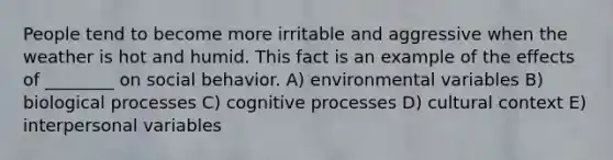 People tend to become more irritable and aggressive when the weather is hot and humid. This fact is an example of the effects of ________ on social behavior. A) environmental variables B) biological processes C) cognitive processes D) cultural context E) interpersonal variables