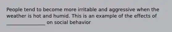 People tend to become more irritable and aggressive when the weather is hot and humid. This is an example of the effects of ________________ on social behavior