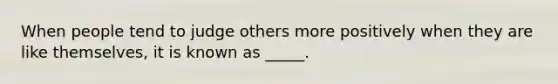 When people tend to judge others more positively when they are like themselves, it is known as _____.